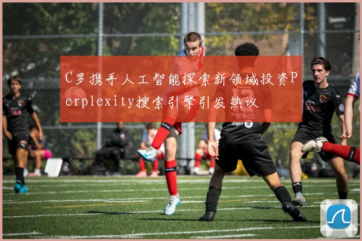 C罗携手人工智能探索新领域投资Perplexity搜索引擎引发热议