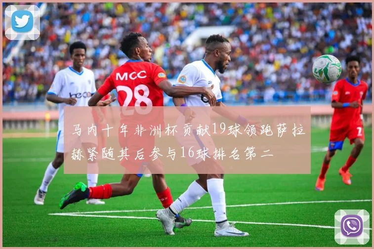 马内十年非洲杯贡献19球领跑萨拉赫紧随其后参与16球排名第二