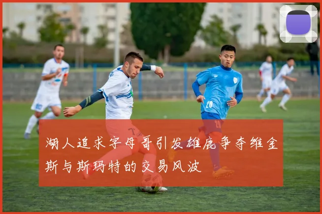 湖人追求字母哥引发雄鹿争夺维金斯与斯玛特的交易风波