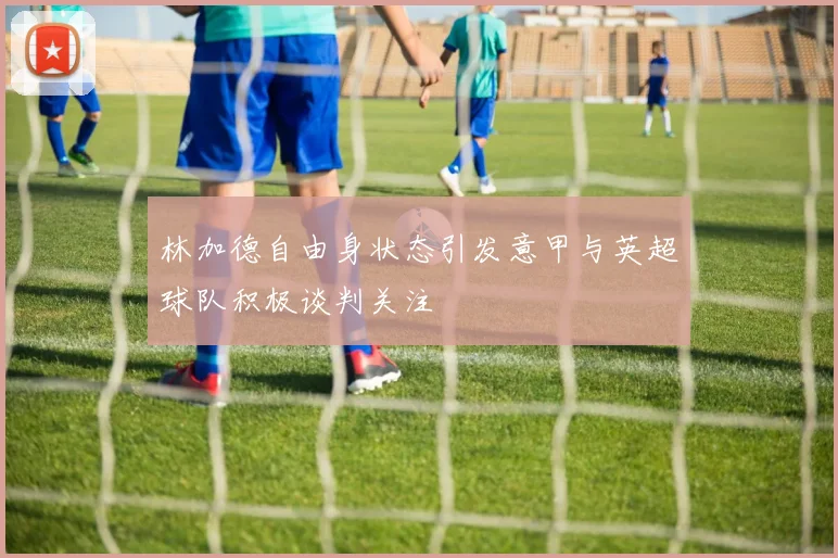 林加德自由身状态引发意甲与英超球队积极谈判关注