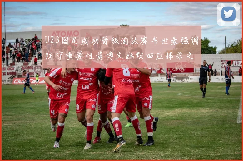 U23国足成功晋级淘汰赛韦世豪强调防守重要性黄博文幽默回应捧杀之说