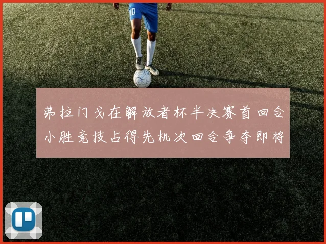 弗拉门戈在解放者杯半决赛首回合小胜竞技占得先机次回合争夺即将开启