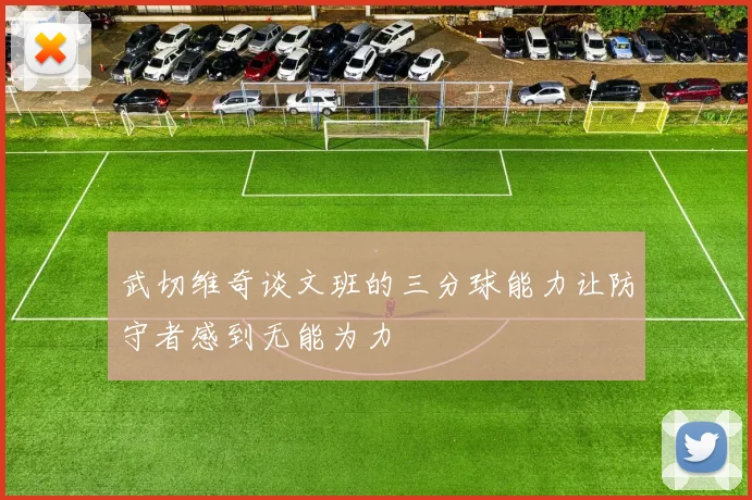 武切维奇谈文班的三分球能力让防守者感到无能为力