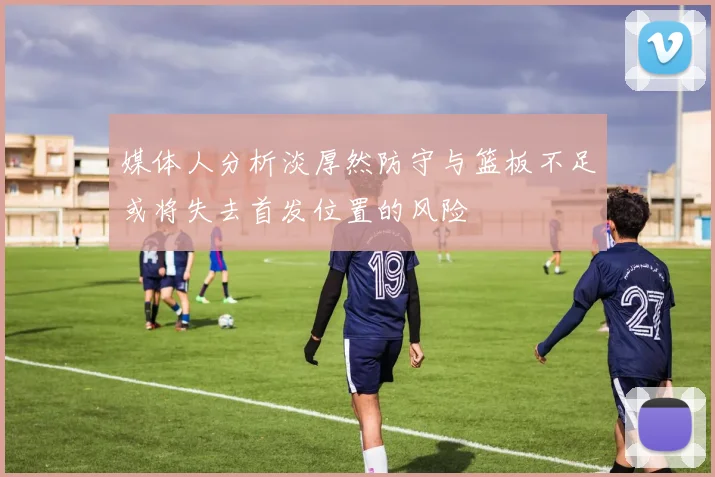 媒体人分析淡厚然防守与篮板不足或将失去首发位置的风险