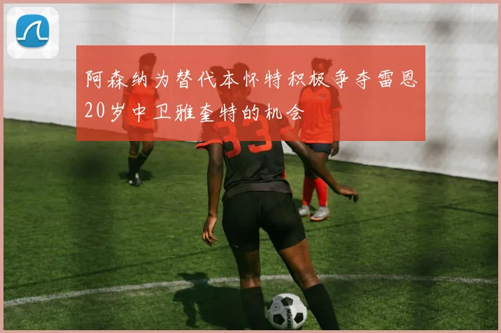 阿森纳为替代本怀特积极争夺雷恩20岁中卫雅奎特的机会