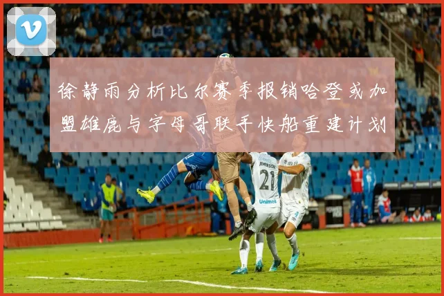 徐静雨分析比尔赛季报销哈登或加盟雄鹿与字母哥联手快船重建计划全面启动