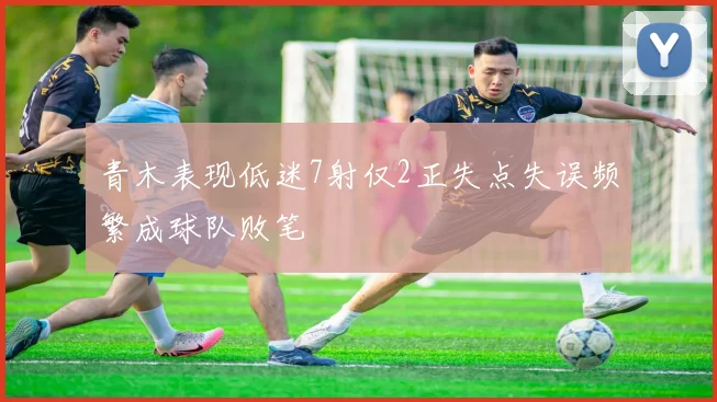 青木表现低迷7射仅2正失点失误频繁成球队败笔