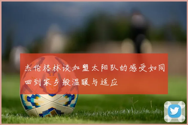 杰伦格林谈加盟太阳队的感受如同回到家乡般温暖与适应