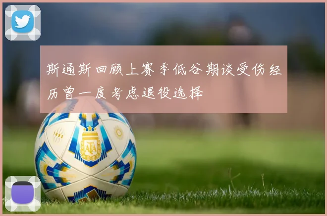 斯通斯回顾上赛季低谷期谈受伤经历曾一度考虑退役选择