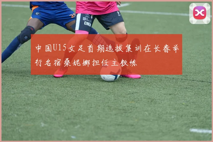 中国U15女足首期选拔集训在长春举行名宿桑妮娜担任主教练