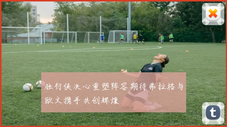 独行侠决心重塑阵容期待弗拉格与欧文携手共创辉煌