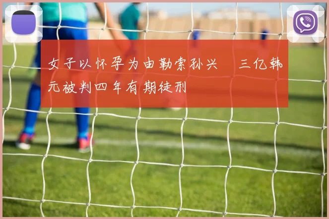女子以怀孕为由勒索孙兴慜三亿韩元被判四年有期徒刑