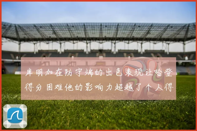 库明加在防守端的出色表现让哈登得分困难他的影响力超越了个人得分